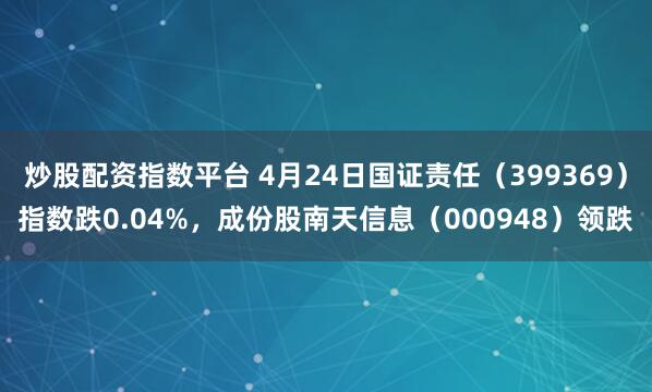 炒股配资指数平台 4月24日国证责任（399369）指数跌0.04%，成份股南天信息（000948）领跌