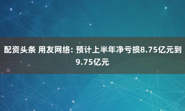 配资头条 用友网络: 预计上半年净亏损8.75亿元到9.75亿元