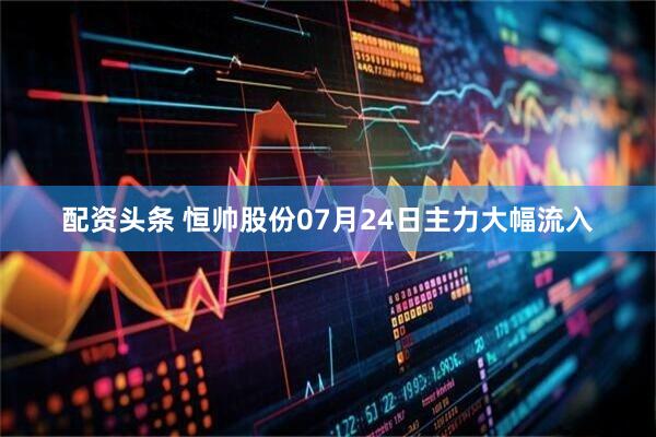 配资头条 恒帅股份07月24日主力大幅流入