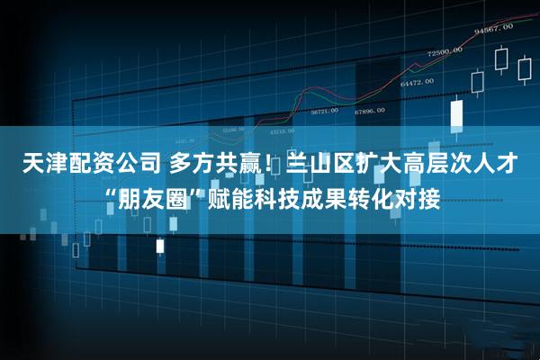 天津配资公司 多方共赢！兰山区扩大高层次人才“朋友圈”赋能科技成果转化对接