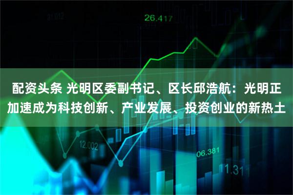 配资头条 光明区委副书记、区长邱浩航：光明正加速成为科技创新、产业发展、投资创业的新热土