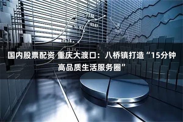 国内股票配资 重庆大渡口：八桥镇打造“15分钟高品质生活服务圈”