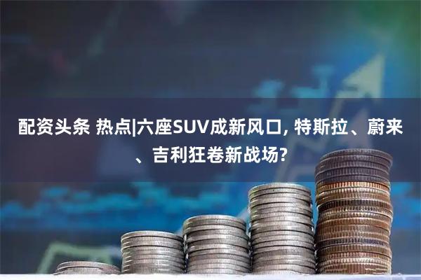 配资头条 热点|六座SUV成新风口, 特斯拉、蔚来、吉利狂卷新战场?