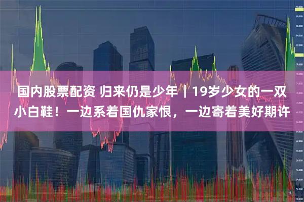 国内股票配资 归来仍是少年｜19岁少女的一双小白鞋！一边系着国仇家恨，一边寄着美好期许