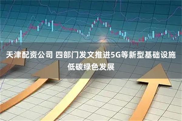 天津配资公司 四部门发文推进5G等新型基础设施低碳绿色发展