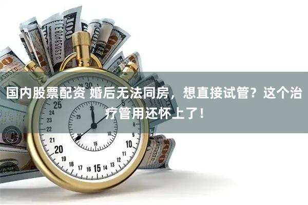 国内股票配资 婚后无法同房，想直接试管？这个治疗管用还怀上了！