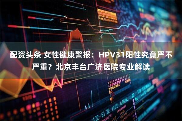 配资头条 女性健康警报:HPV31阳性究竟严不严重?北京丰台广济医院专业解读