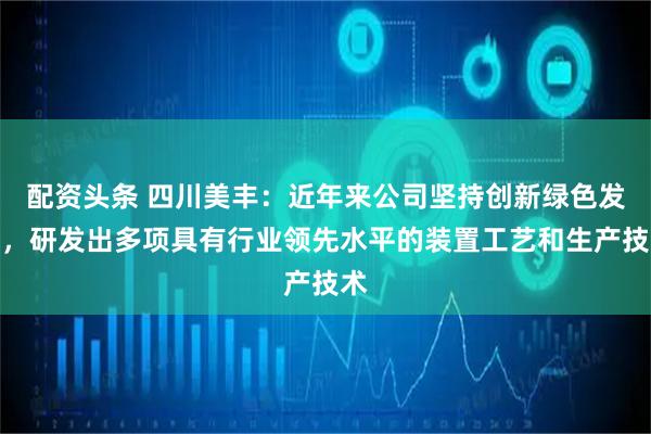 配资头条 四川美丰：近年来公司坚持创新绿色发展，研发出多项具有行业领先水平的装置工艺和生产技术