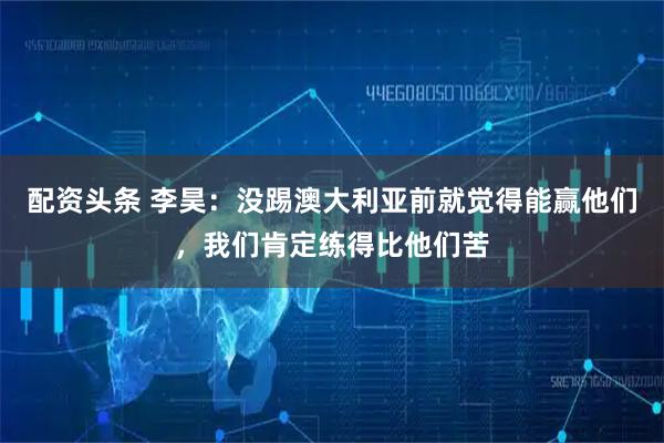 配资头条 李昊：没踢澳大利亚前就觉得能赢他们，我们肯定练得比他们苦