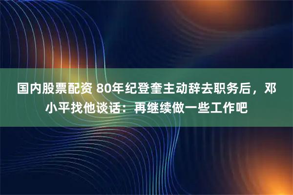 国内股票配资 80年纪登奎主动辞去职务后,邓小平找他谈话:再继续做一些工作吧