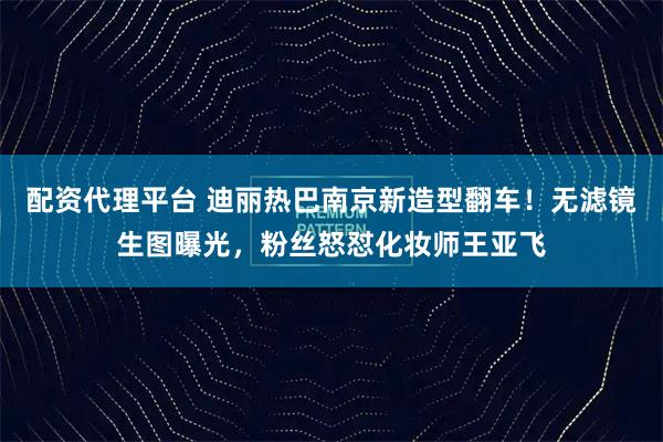 配资代理平台 迪丽热巴南京新造型翻车！无滤镜生图曝光，粉丝怒怼化妆师王亚飞