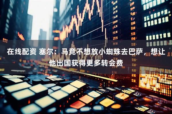 在线配资 塞尔：马竞不想放小蜘蛛去巴萨，想让他出国获得更多转会费