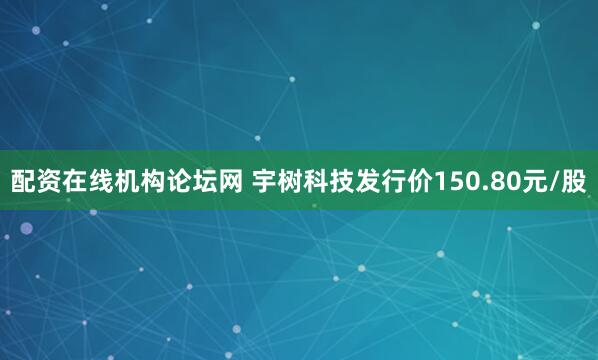 配资在线机构论坛网 宇树科技发行价150.80元/股