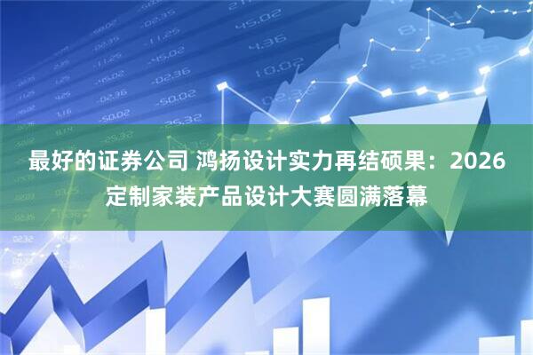 最好的证券公司 鸿扬设计实力再结硕果：2026定制家装产品设计大赛圆满落幕