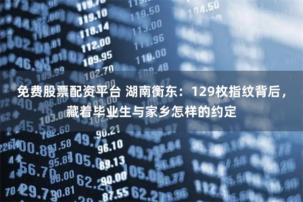 免费股票配资平台 湖南衡东：129枚指纹背后，藏着毕业生与家乡怎样的约定