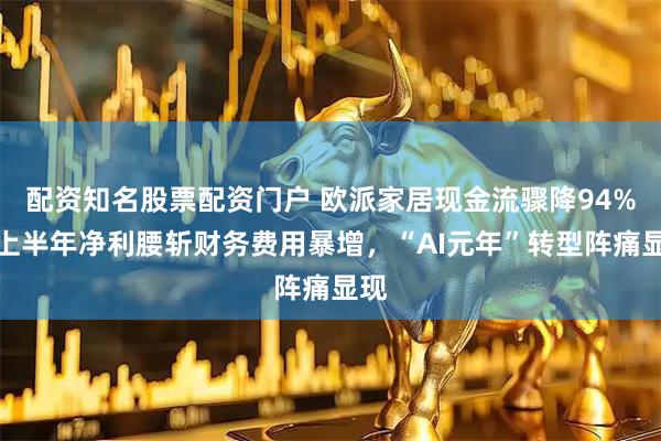 配资知名股票配资门户 欧派家居现金流骤降94%，上半年净利腰斩财务费用暴增，“AI元年”转型阵痛显现