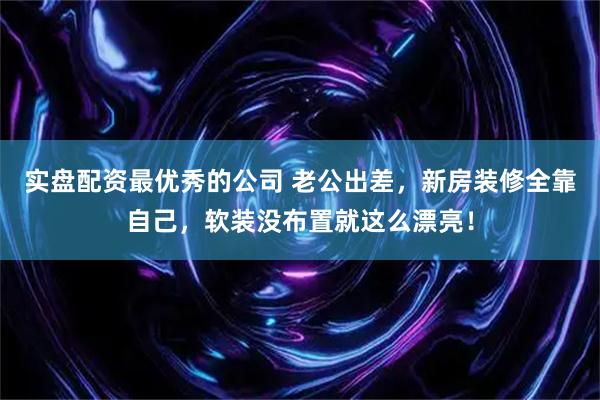 实盘配资最优秀的公司 老公出差，新房装修全靠自己，软装没布置就这么漂亮！