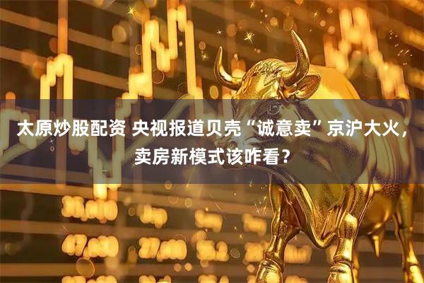 太原炒股配资 央视报道贝壳“诚意卖”京沪大火，卖房新模式该咋看？