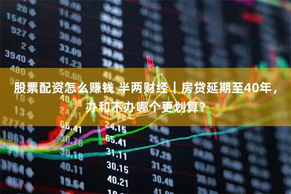 股票配资怎么赚钱 半两财经｜房贷延期至40年，办和不办哪个更划算？