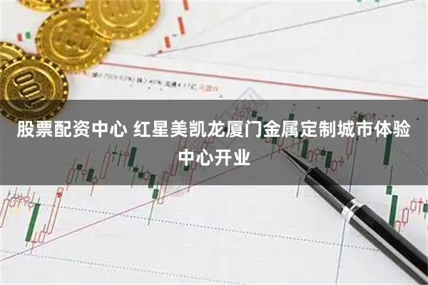 股票配资中心 红星美凯龙厦门金属定制城市体验中心开业