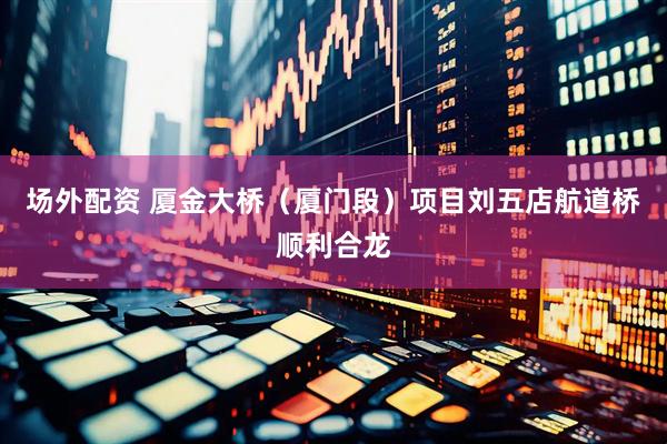 场外配资 厦金大桥（厦门段）项目刘五店航道桥顺利合龙