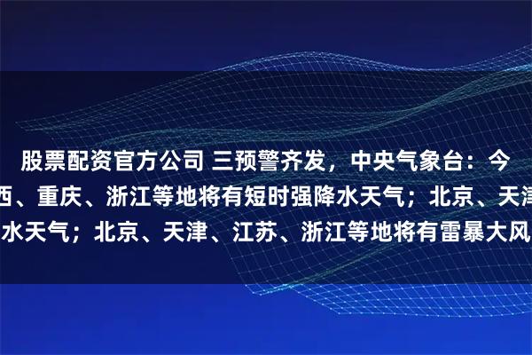 股票配资官方公司 三预警齐发，中央气象台：今晚到明晚，海南岛、广西、重庆、浙江等地将有短时强降水天气；北京、天津、江苏、浙江等地将有雷暴大风或冰雹